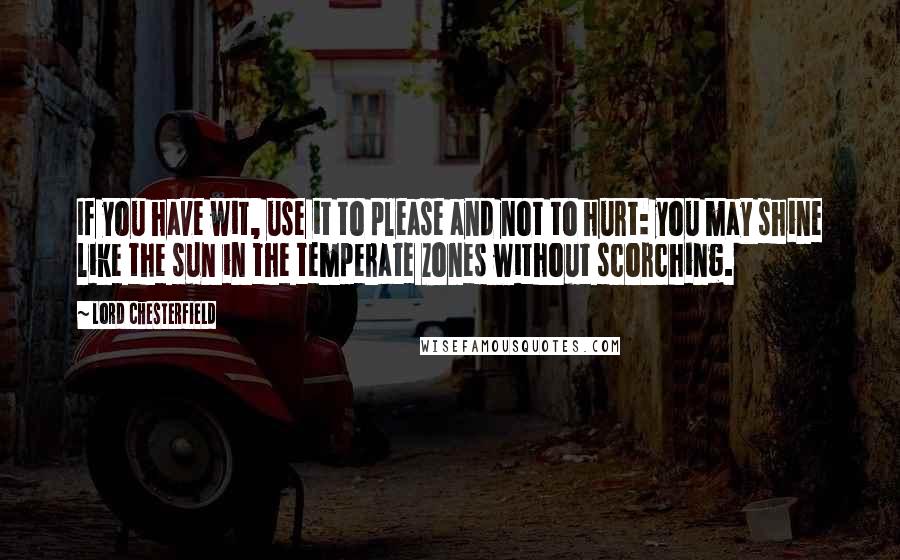 Lord Chesterfield Quotes: If you have wit, use it to please and not to hurt: you may shine like the sun in the temperate zones without scorching.