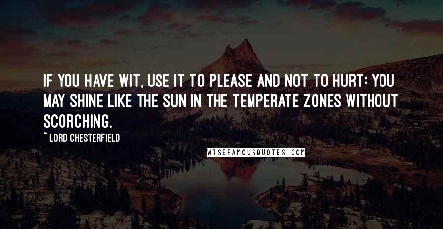 Lord Chesterfield Quotes: If you have wit, use it to please and not to hurt: you may shine like the sun in the temperate zones without scorching.