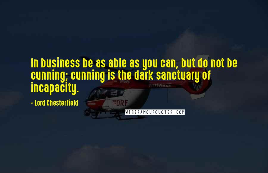 Lord Chesterfield Quotes: In business be as able as you can, but do not be cunning; cunning is the dark sanctuary of incapacity.