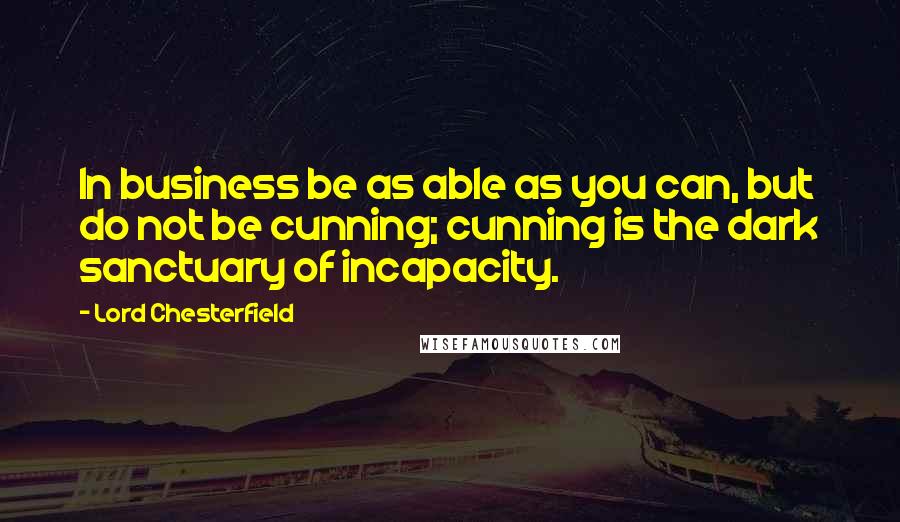 Lord Chesterfield Quotes: In business be as able as you can, but do not be cunning; cunning is the dark sanctuary of incapacity.