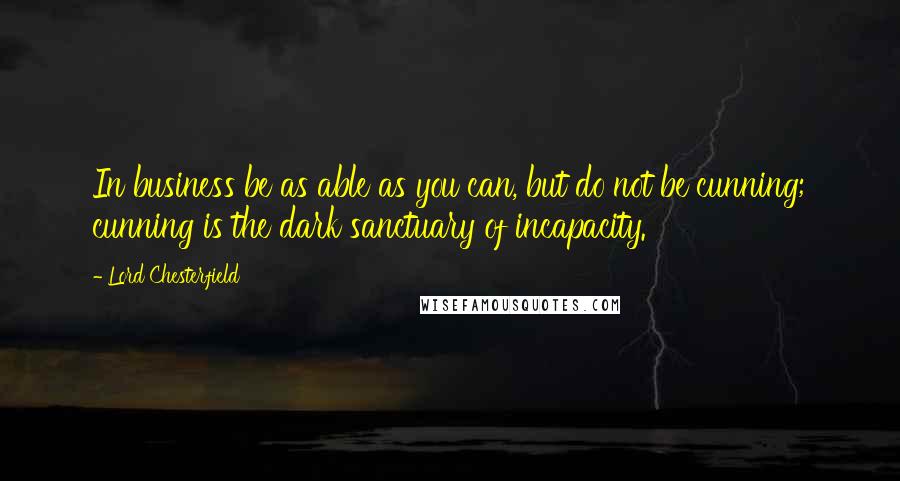Lord Chesterfield Quotes: In business be as able as you can, but do not be cunning; cunning is the dark sanctuary of incapacity.