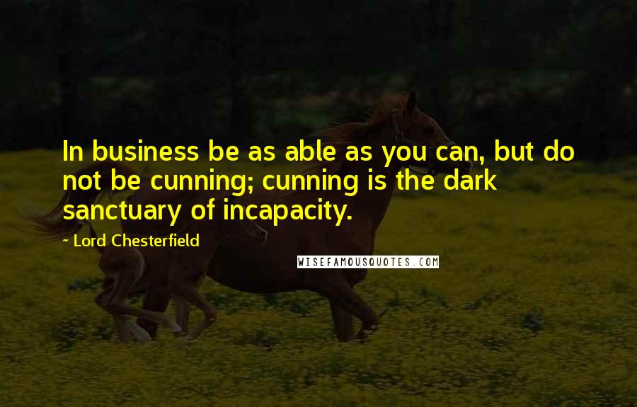 Lord Chesterfield Quotes: In business be as able as you can, but do not be cunning; cunning is the dark sanctuary of incapacity.
