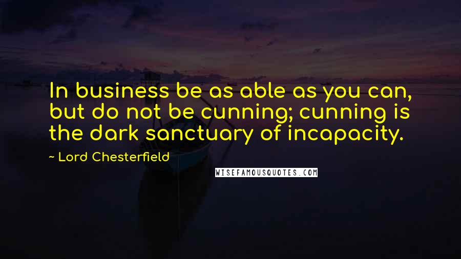 Lord Chesterfield Quotes: In business be as able as you can, but do not be cunning; cunning is the dark sanctuary of incapacity.