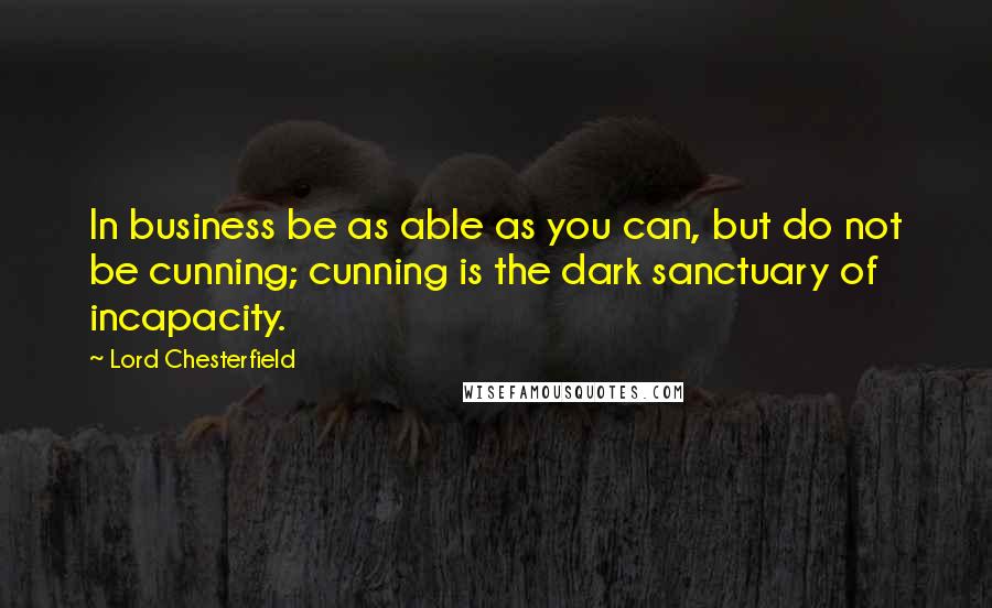 Lord Chesterfield Quotes: In business be as able as you can, but do not be cunning; cunning is the dark sanctuary of incapacity.