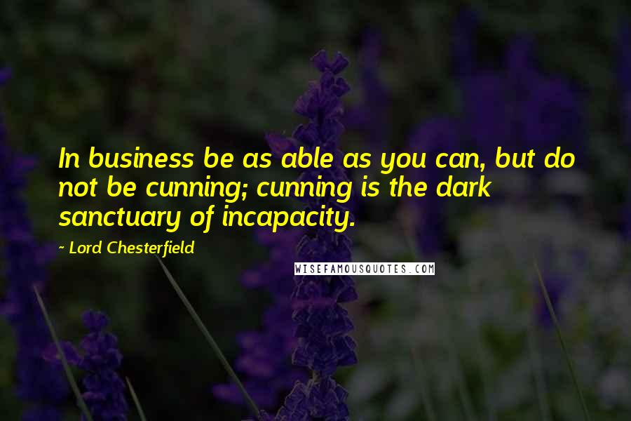 Lord Chesterfield Quotes: In business be as able as you can, but do not be cunning; cunning is the dark sanctuary of incapacity.