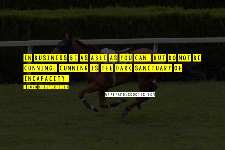 Lord Chesterfield Quotes: In business be as able as you can, but do not be cunning; cunning is the dark sanctuary of incapacity.