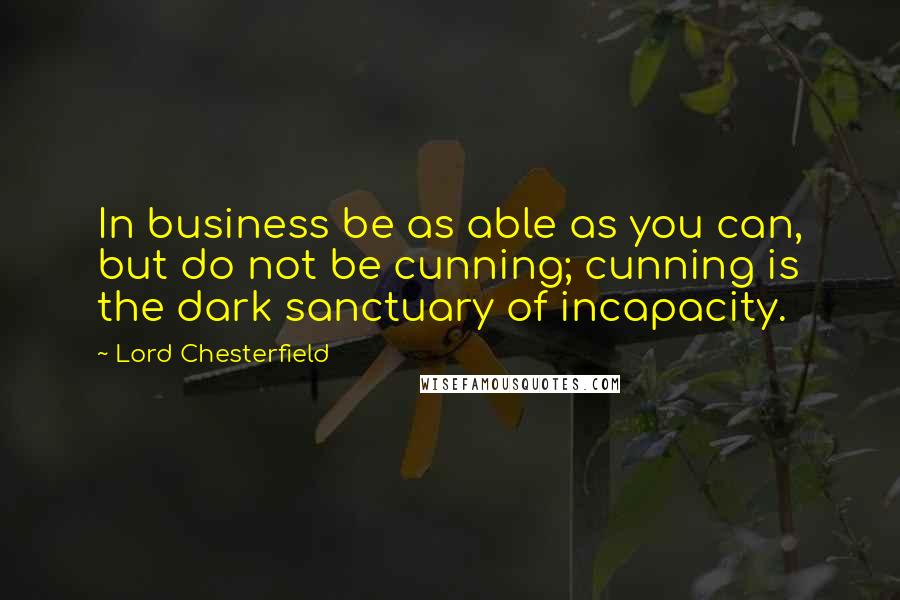 Lord Chesterfield Quotes: In business be as able as you can, but do not be cunning; cunning is the dark sanctuary of incapacity.