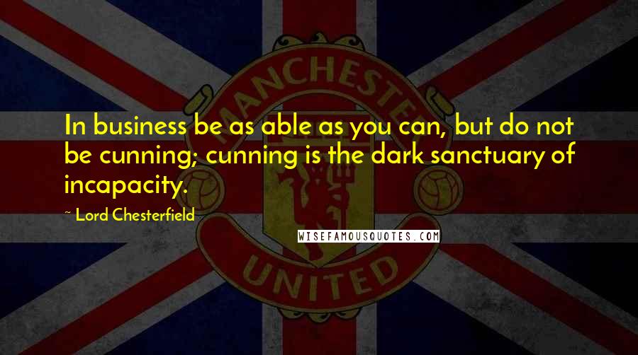 Lord Chesterfield Quotes: In business be as able as you can, but do not be cunning; cunning is the dark sanctuary of incapacity.