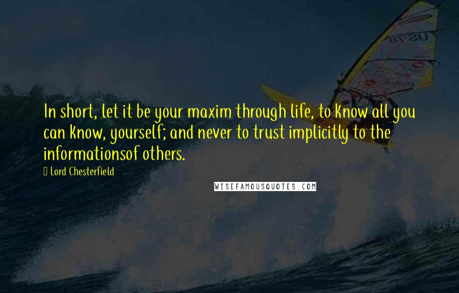 Lord Chesterfield Quotes: In short, let it be your maxim through life, to know all you can know, yourself; and never to trust implicitly to the informationsof others.