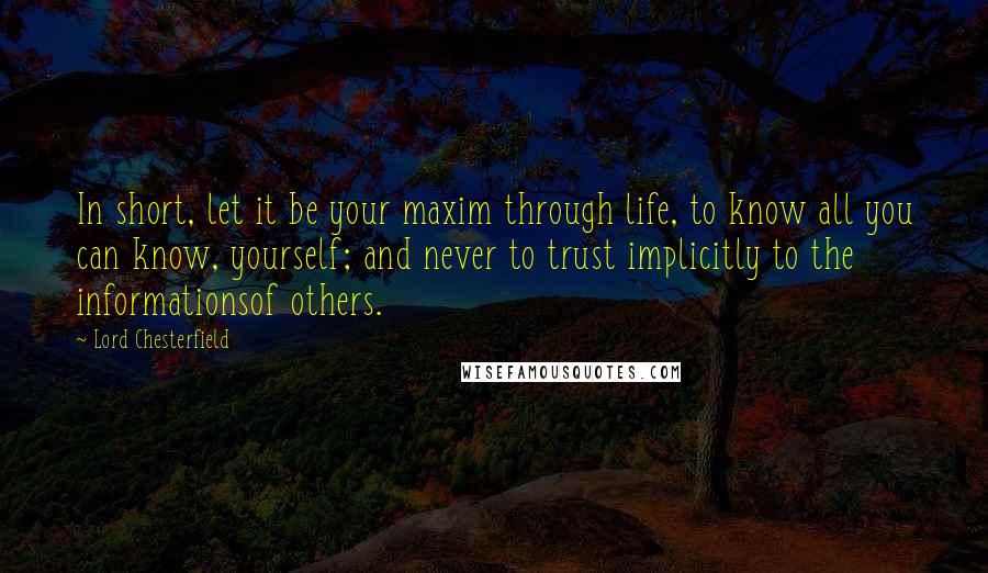 Lord Chesterfield Quotes: In short, let it be your maxim through life, to know all you can know, yourself; and never to trust implicitly to the informationsof others.