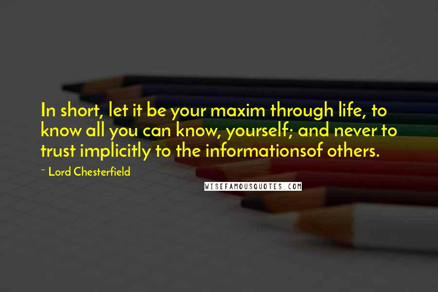 Lord Chesterfield Quotes: In short, let it be your maxim through life, to know all you can know, yourself; and never to trust implicitly to the informationsof others.