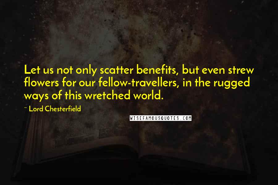 Lord Chesterfield Quotes: Let us not only scatter benefits, but even strew flowers for our fellow-travellers, in the rugged ways of this wretched world.