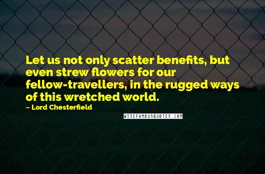 Lord Chesterfield Quotes: Let us not only scatter benefits, but even strew flowers for our fellow-travellers, in the rugged ways of this wretched world.