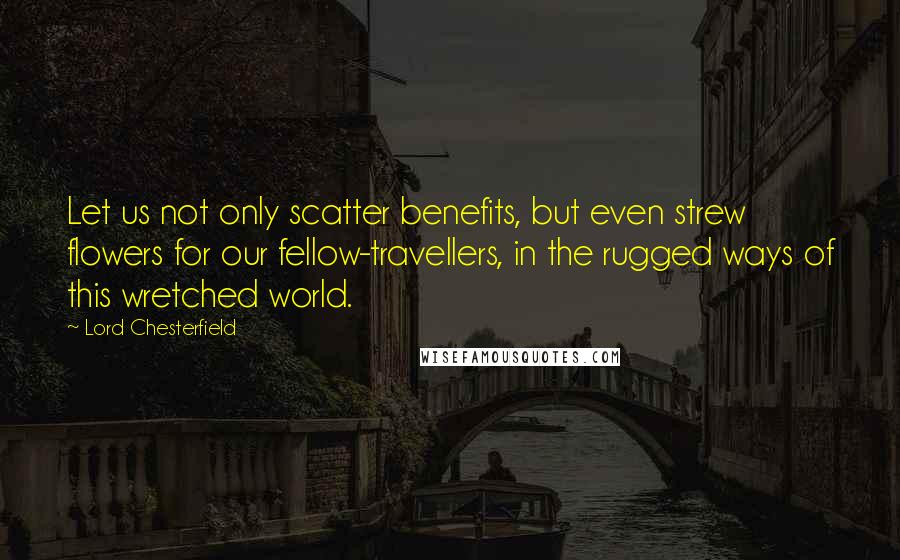 Lord Chesterfield Quotes: Let us not only scatter benefits, but even strew flowers for our fellow-travellers, in the rugged ways of this wretched world.