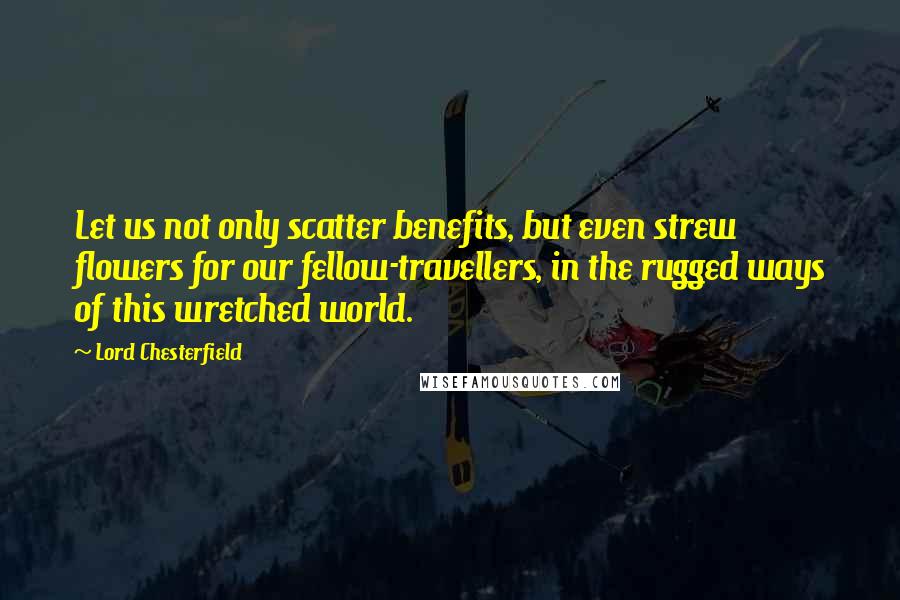 Lord Chesterfield Quotes: Let us not only scatter benefits, but even strew flowers for our fellow-travellers, in the rugged ways of this wretched world.