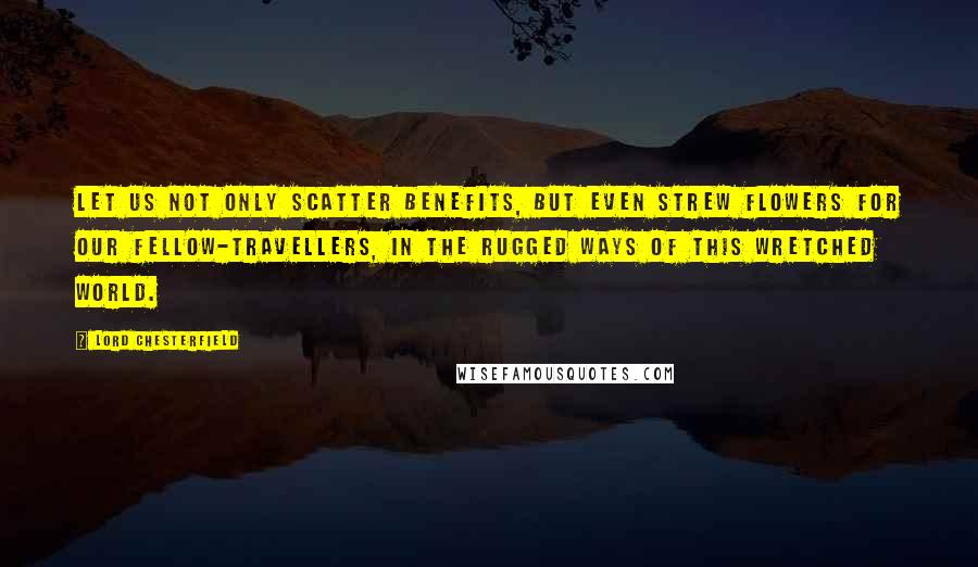Lord Chesterfield Quotes: Let us not only scatter benefits, but even strew flowers for our fellow-travellers, in the rugged ways of this wretched world.