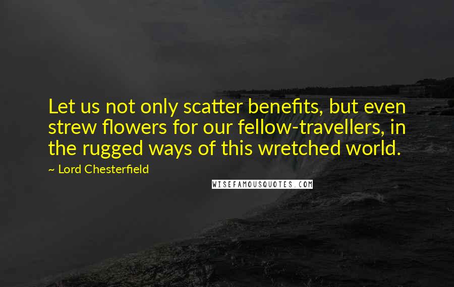 Lord Chesterfield Quotes: Let us not only scatter benefits, but even strew flowers for our fellow-travellers, in the rugged ways of this wretched world.