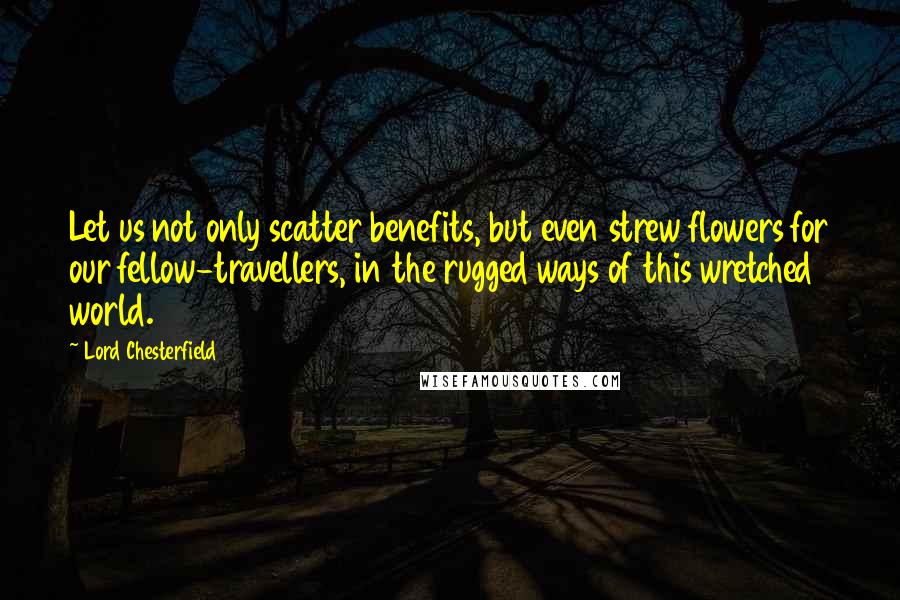 Lord Chesterfield Quotes: Let us not only scatter benefits, but even strew flowers for our fellow-travellers, in the rugged ways of this wretched world.