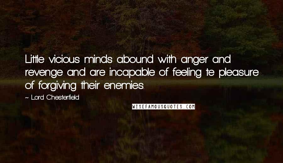 Lord Chesterfield Quotes: Little vicious minds abound with anger and revenge and are incapable of feeling te pleasure of forgiving their enemies.