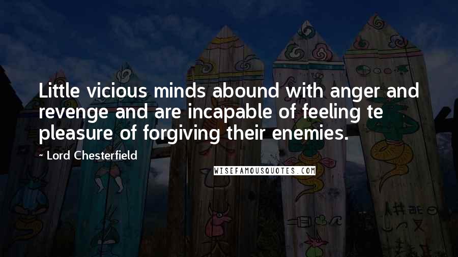 Lord Chesterfield Quotes: Little vicious minds abound with anger and revenge and are incapable of feeling te pleasure of forgiving their enemies.