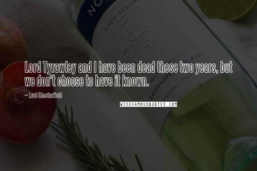 Lord Chesterfield Quotes: Lord Tyrawley and I have been dead these two years, but we don't choose to have it known.