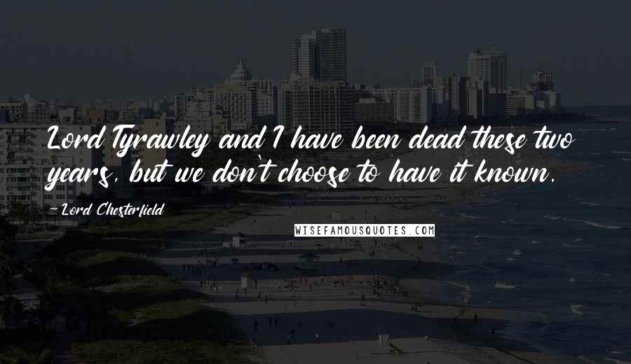 Lord Chesterfield Quotes: Lord Tyrawley and I have been dead these two years, but we don't choose to have it known.