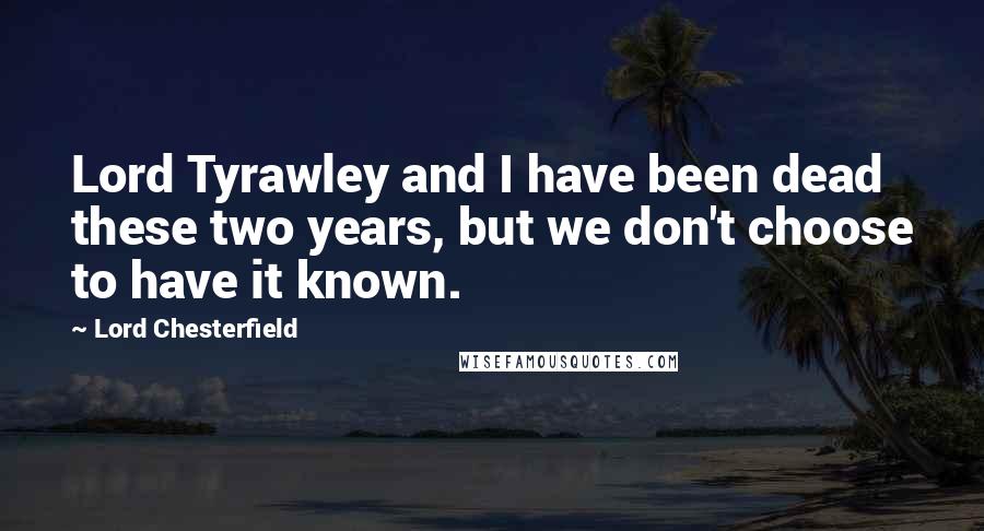 Lord Chesterfield Quotes: Lord Tyrawley and I have been dead these two years, but we don't choose to have it known.