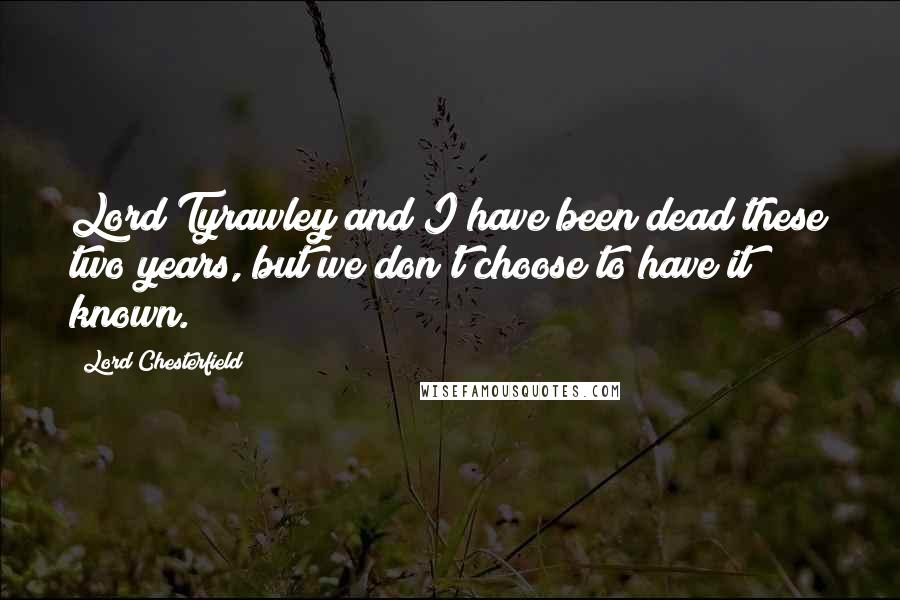 Lord Chesterfield Quotes: Lord Tyrawley and I have been dead these two years, but we don't choose to have it known.