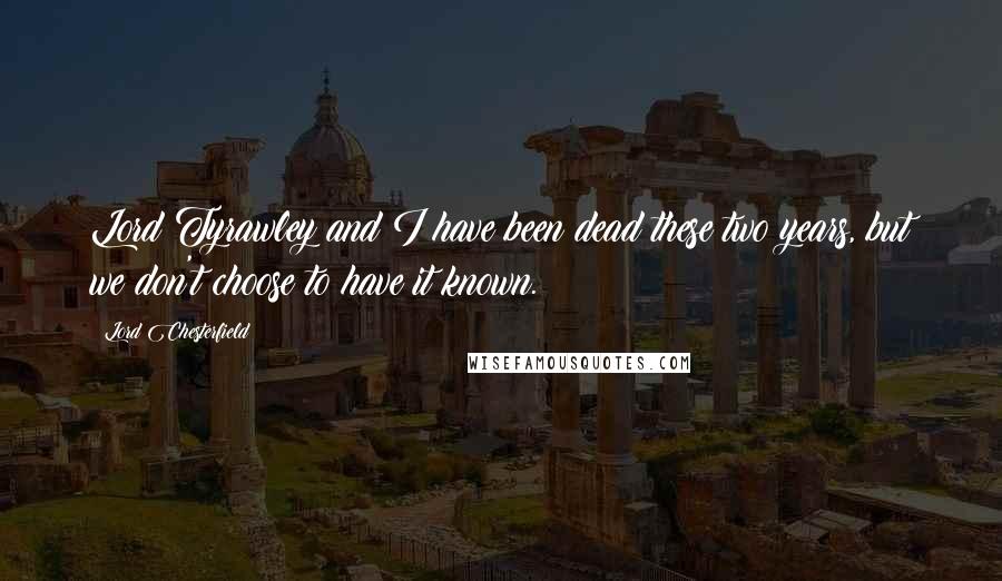 Lord Chesterfield Quotes: Lord Tyrawley and I have been dead these two years, but we don't choose to have it known.