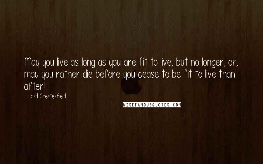 Lord Chesterfield Quotes: May you live as long as you are fit to live, but no longer, or, may you rather die before you cease to be fit to live than after!