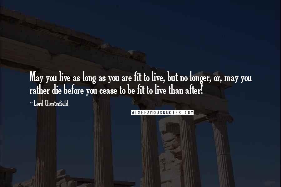 Lord Chesterfield Quotes: May you live as long as you are fit to live, but no longer, or, may you rather die before you cease to be fit to live than after!