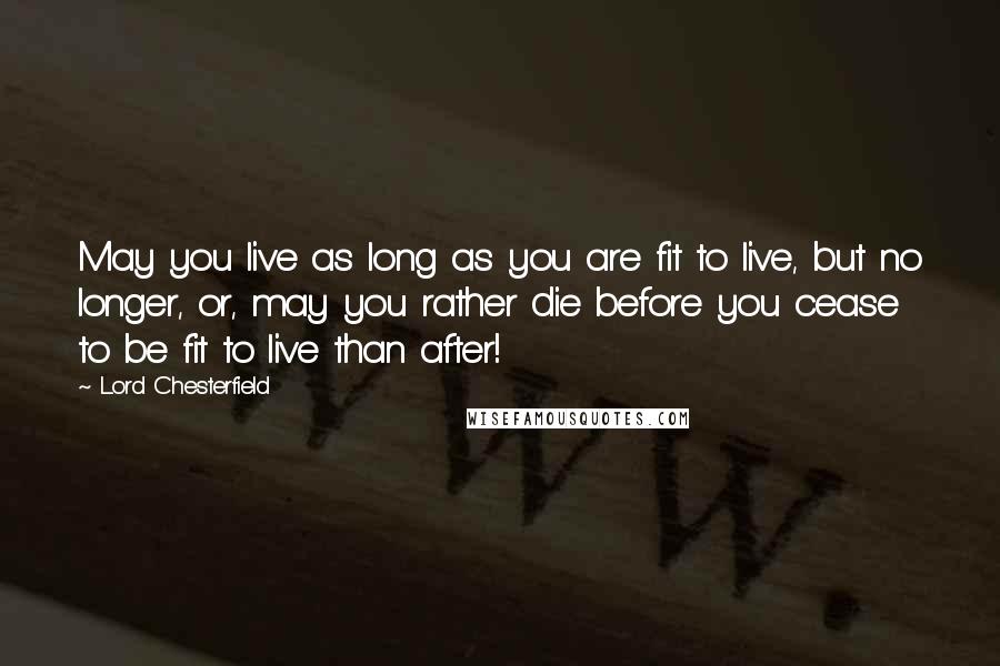 Lord Chesterfield Quotes: May you live as long as you are fit to live, but no longer, or, may you rather die before you cease to be fit to live than after!