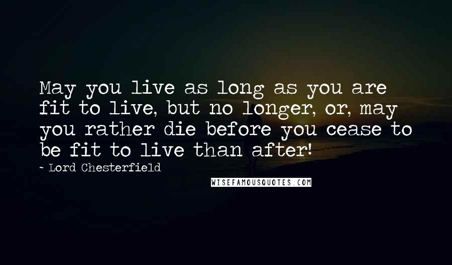 Lord Chesterfield Quotes: May you live as long as you are fit to live, but no longer, or, may you rather die before you cease to be fit to live than after!