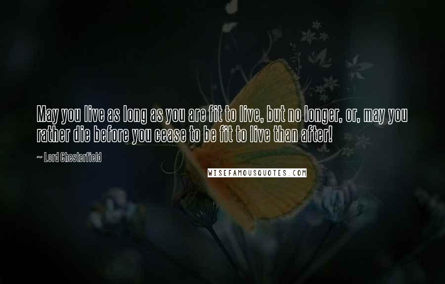 Lord Chesterfield Quotes: May you live as long as you are fit to live, but no longer, or, may you rather die before you cease to be fit to live than after!