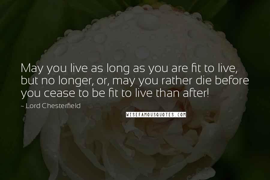 Lord Chesterfield Quotes: May you live as long as you are fit to live, but no longer, or, may you rather die before you cease to be fit to live than after!