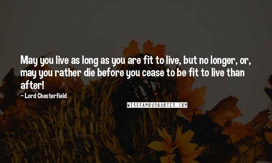 Lord Chesterfield Quotes: May you live as long as you are fit to live, but no longer, or, may you rather die before you cease to be fit to live than after!