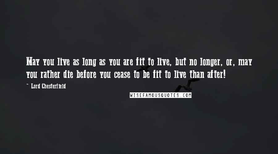 Lord Chesterfield Quotes: May you live as long as you are fit to live, but no longer, or, may you rather die before you cease to be fit to live than after!