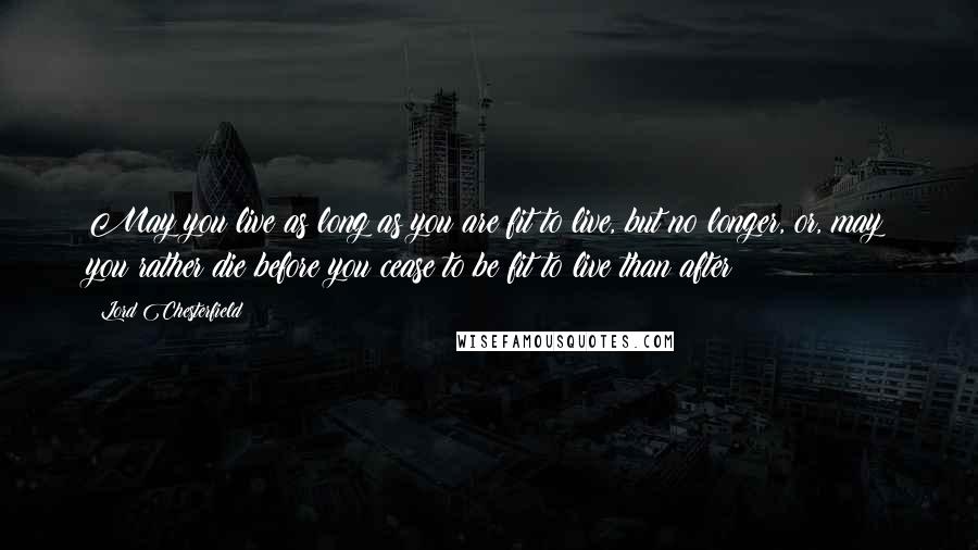 Lord Chesterfield Quotes: May you live as long as you are fit to live, but no longer, or, may you rather die before you cease to be fit to live than after!