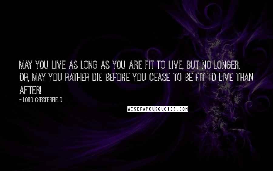 Lord Chesterfield Quotes: May you live as long as you are fit to live, but no longer, or, may you rather die before you cease to be fit to live than after!