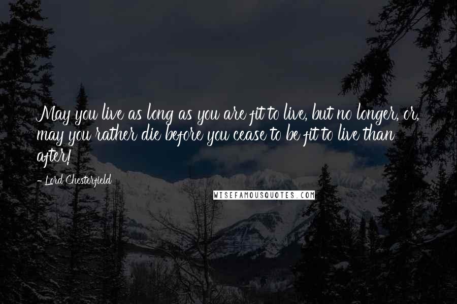 Lord Chesterfield Quotes: May you live as long as you are fit to live, but no longer, or, may you rather die before you cease to be fit to live than after!