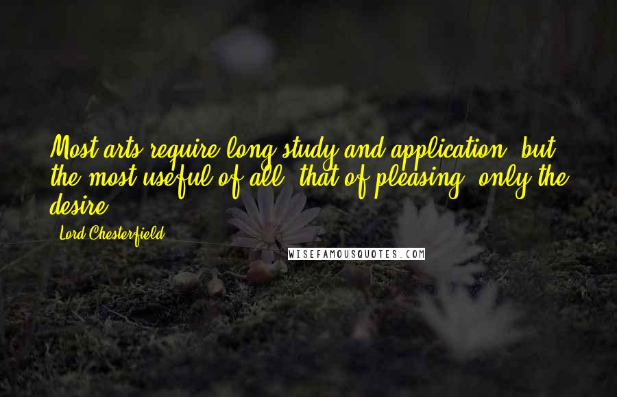 Lord Chesterfield Quotes: Most arts require long study and application; but the most useful of all, that of pleasing, only the desire.