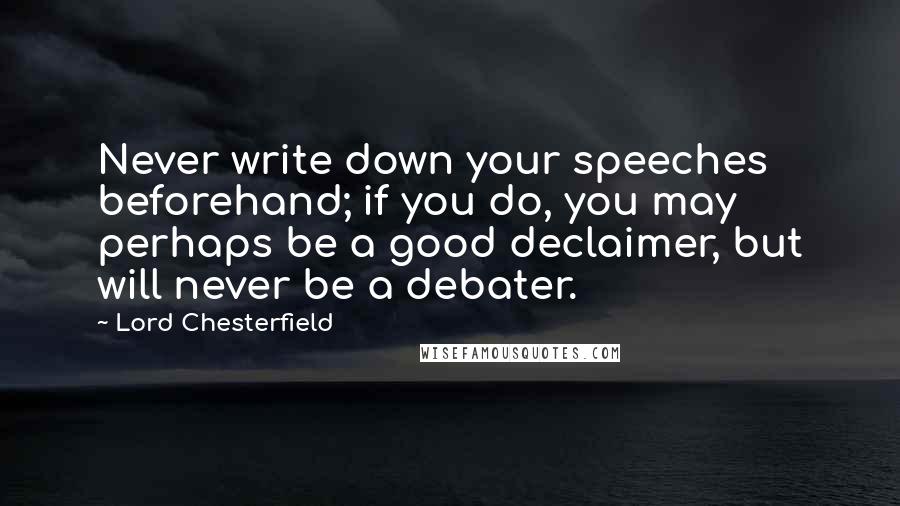 Lord Chesterfield Quotes: Never write down your speeches beforehand; if you do, you may perhaps be a good declaimer, but will never be a debater.