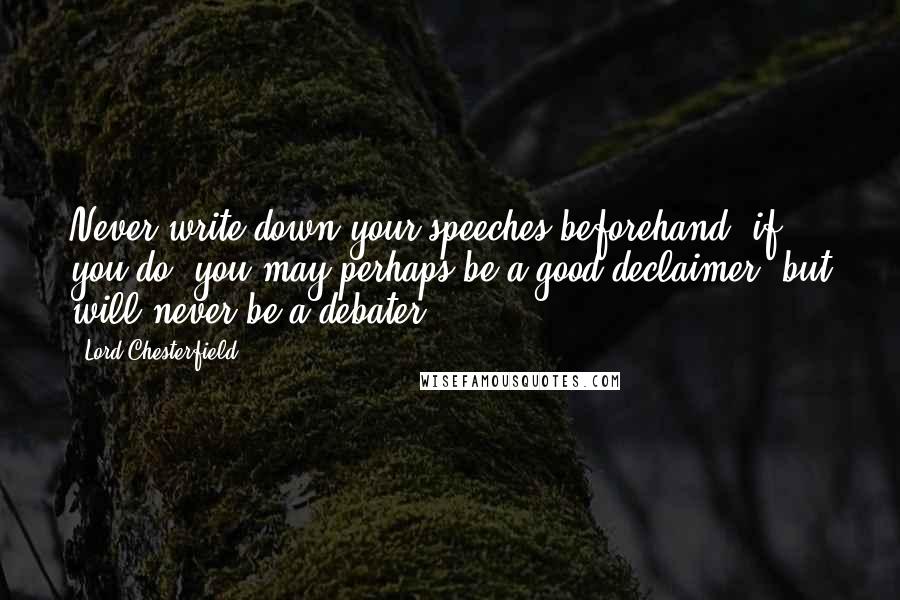 Lord Chesterfield Quotes: Never write down your speeches beforehand; if you do, you may perhaps be a good declaimer, but will never be a debater.