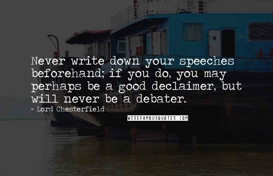 Lord Chesterfield Quotes: Never write down your speeches beforehand; if you do, you may perhaps be a good declaimer, but will never be a debater.