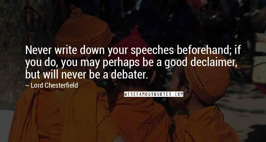 Lord Chesterfield Quotes: Never write down your speeches beforehand; if you do, you may perhaps be a good declaimer, but will never be a debater.