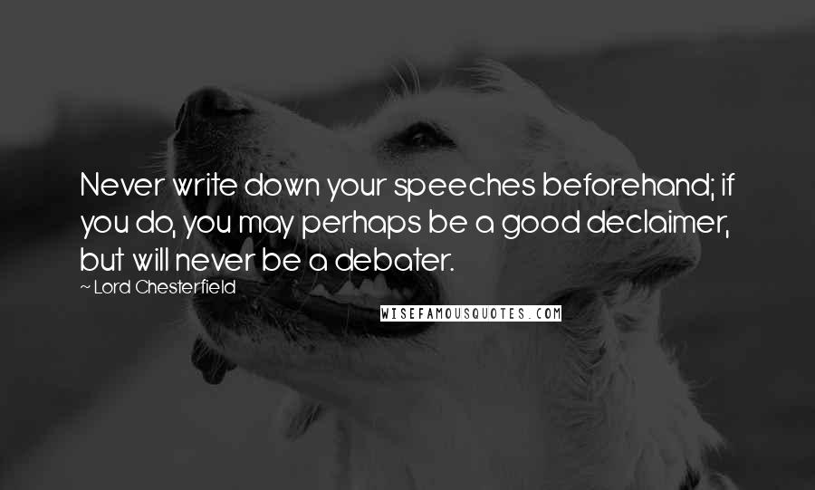 Lord Chesterfield Quotes: Never write down your speeches beforehand; if you do, you may perhaps be a good declaimer, but will never be a debater.