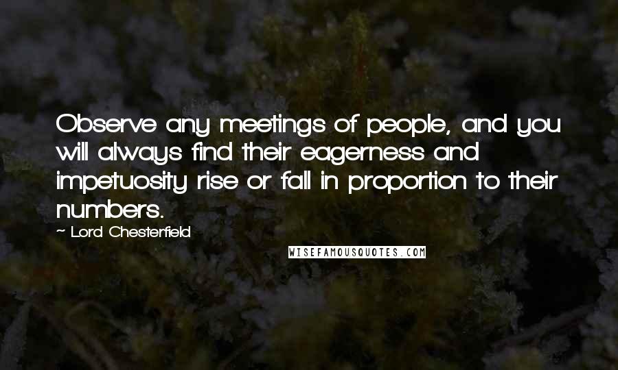 Lord Chesterfield Quotes: Observe any meetings of people, and you will always find their eagerness and impetuosity rise or fall in proportion to their numbers.