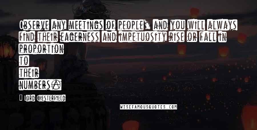 Lord Chesterfield Quotes: Observe any meetings of people, and you will always find their eagerness and impetuosity rise or fall in proportion to their numbers.