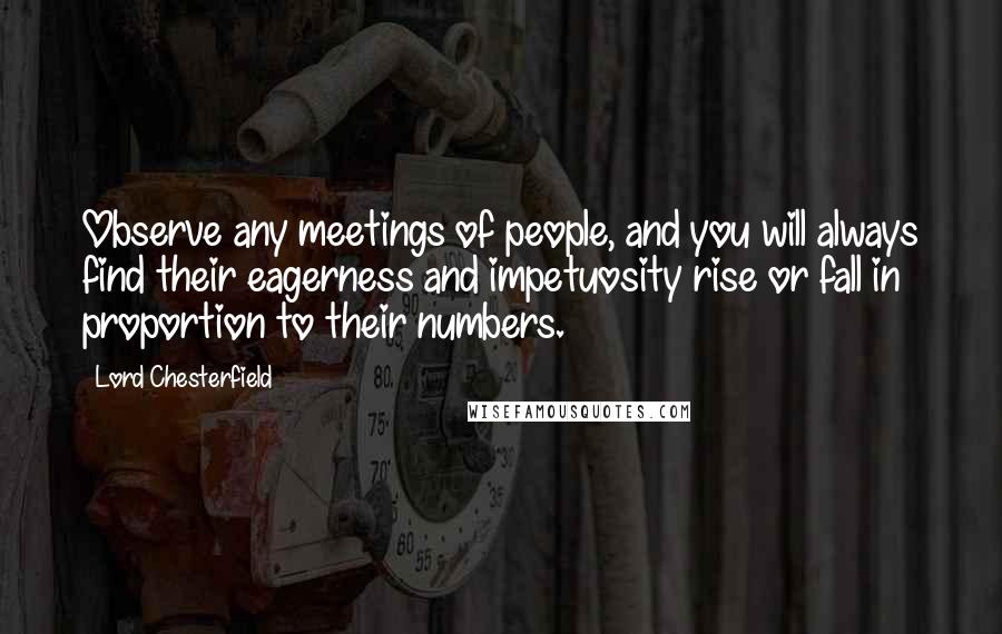 Lord Chesterfield Quotes: Observe any meetings of people, and you will always find their eagerness and impetuosity rise or fall in proportion to their numbers.