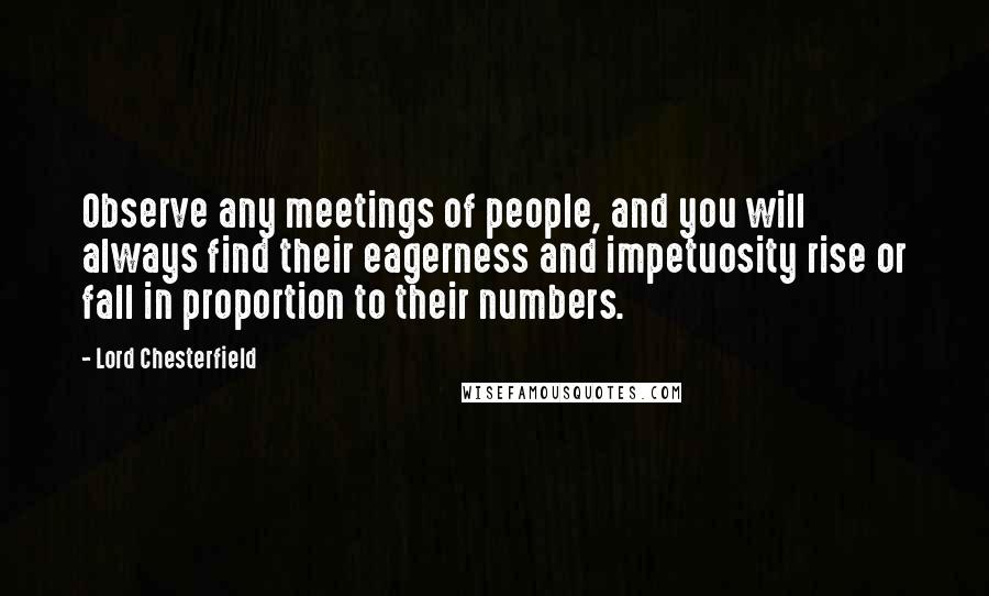 Lord Chesterfield Quotes: Observe any meetings of people, and you will always find their eagerness and impetuosity rise or fall in proportion to their numbers.